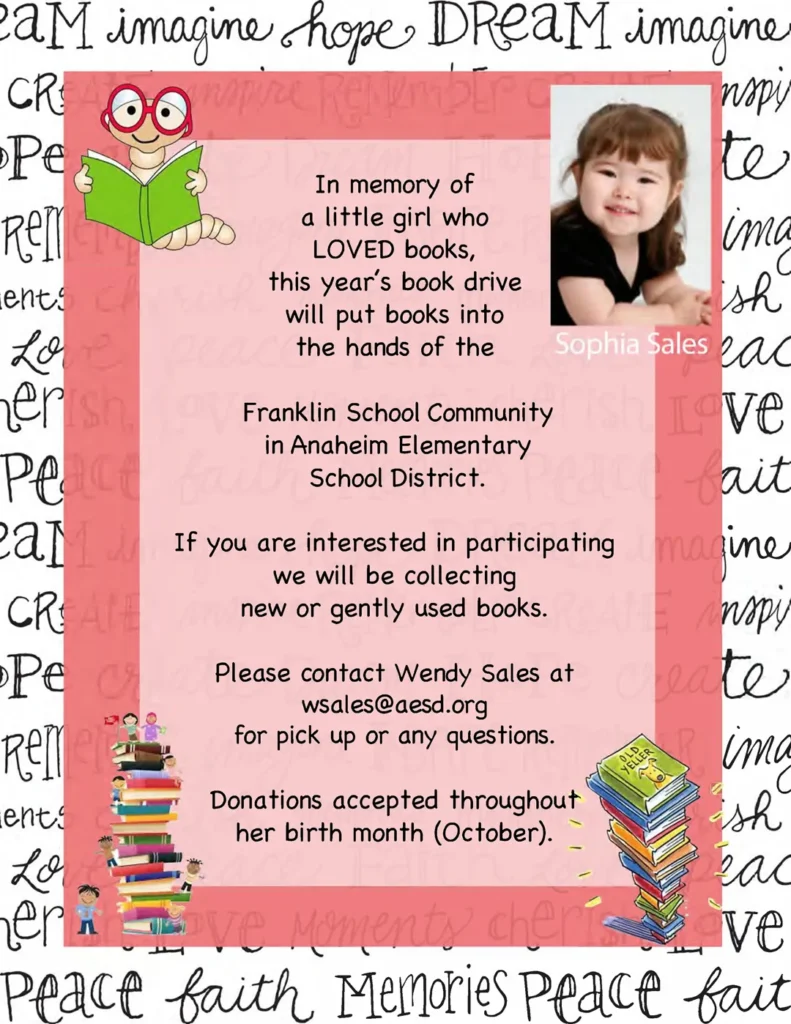 In memory of a little girl who LOVED books, this year's book drive will put books into the hands of the Franklin School Community in Anaheim Elementary School District. If you are interested in participating we will be collecting new or gently used books. Please contact Wendy Sales at wsales@aesd.org for pick up or any questions. Donations accepted throughout her birth month (October).